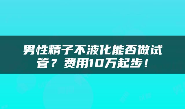 男性精子不液化能否做试管？费用10万起步！