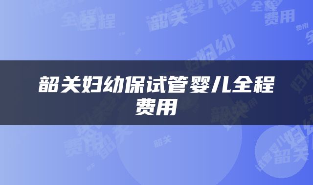 韶关妇幼保试管婴儿全程费用