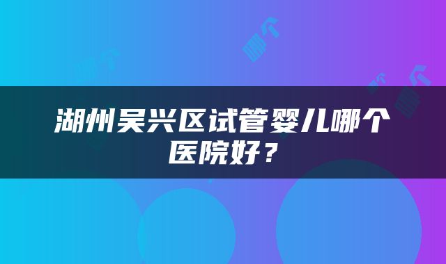 湖州吴兴区试管婴儿哪个医院好？