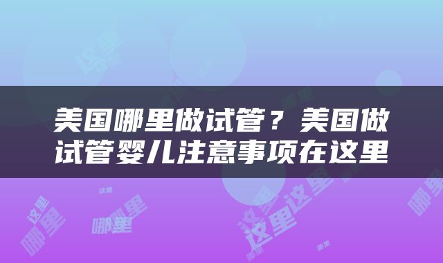 美国哪里做试管？美国做试管婴儿注意事项在这里