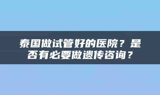 泰国做试管好的医院？是否有必要做遗传咨询？