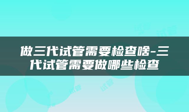 做三代试管需要检查啥-三代试管需要做哪些检查