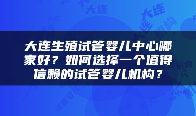 大连生殖试管婴儿中心哪家好？如何选择一个值得信赖的试管婴儿机构？