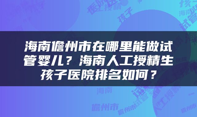 海南儋州市在哪里能做试管婴儿？海南人工授精生孩子医院排名如何？
