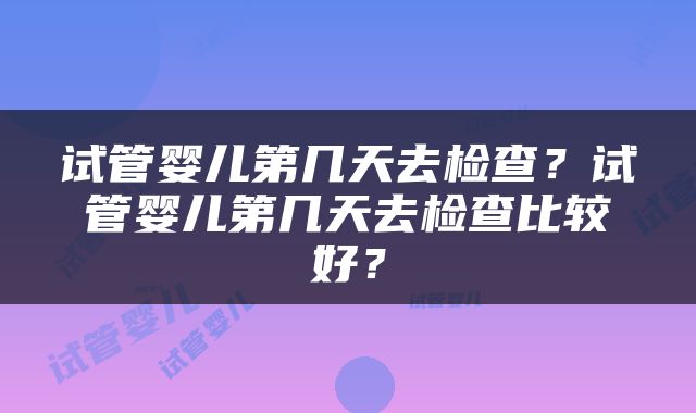 试管婴儿第几天去检查？试管婴儿第几天去检查比较好？