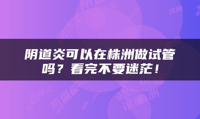 阴道炎可以在株洲做试管吗？看完不要迷茫！