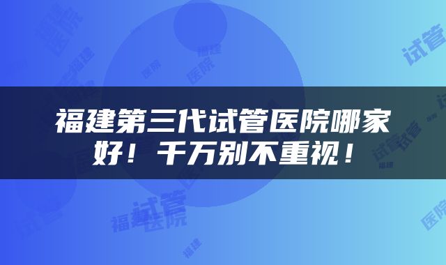 福建第三代试管医院哪家好！千万别不重视！