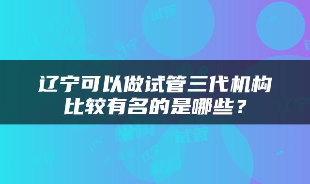 辽宁可以做试管三代机构比较有名的是哪些？