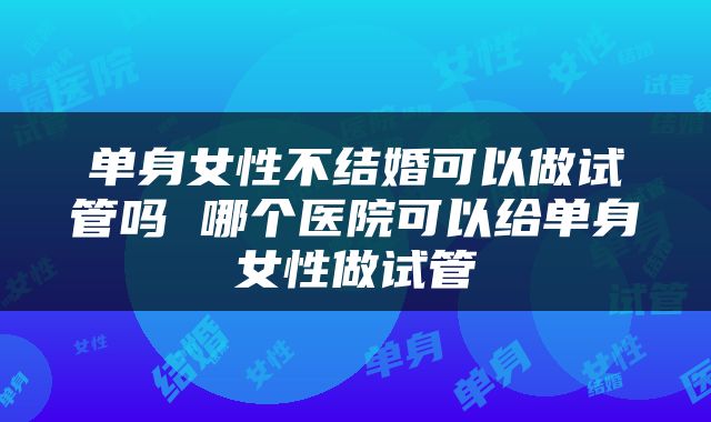 单身女性不结婚可以做试管吗 哪个医院可以给单身女性做试管