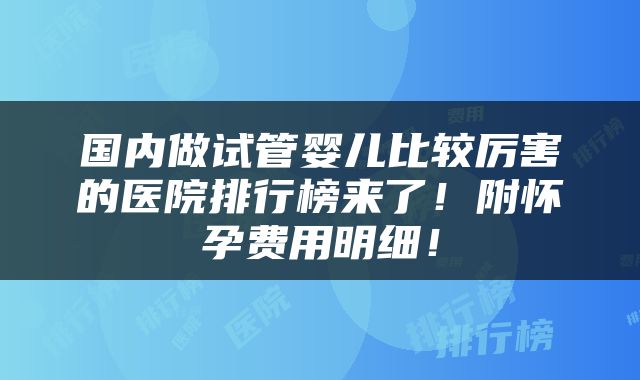 国内做试管婴儿比较厉害的医院排行榜来了！附怀孕费用明细！