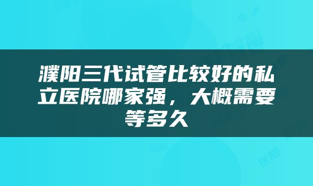 濮阳三代试管比较好的私立医院哪家强，大概需要等多久