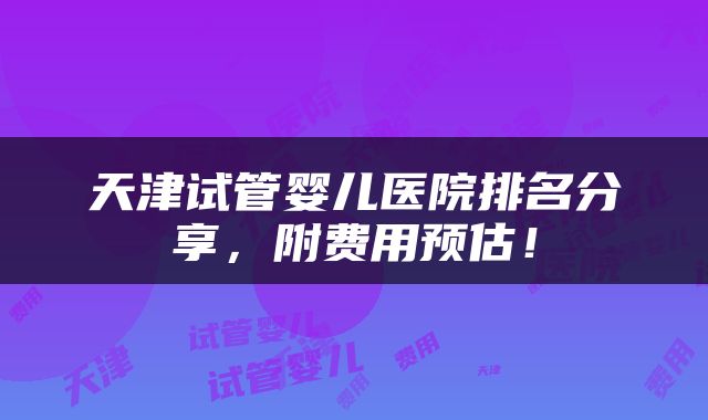 天津试管婴儿医院排名分享，附费用预估！