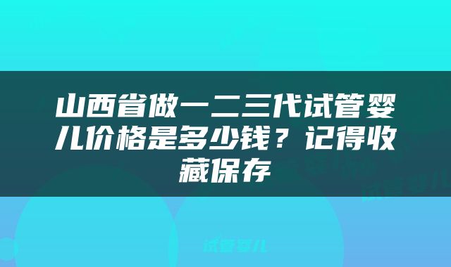 山西省做一二三代试管婴儿价格是多少钱？记得收藏保存