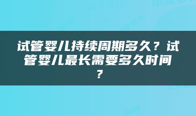 试管婴儿持续周期多久？试管婴儿最长需要多久时间？