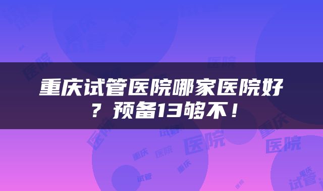 重庆试管医院哪家医院好？预备13够不！