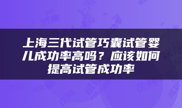 上海三代试管巧囊试管婴儿成功率高吗？应该如何提高试管成功率