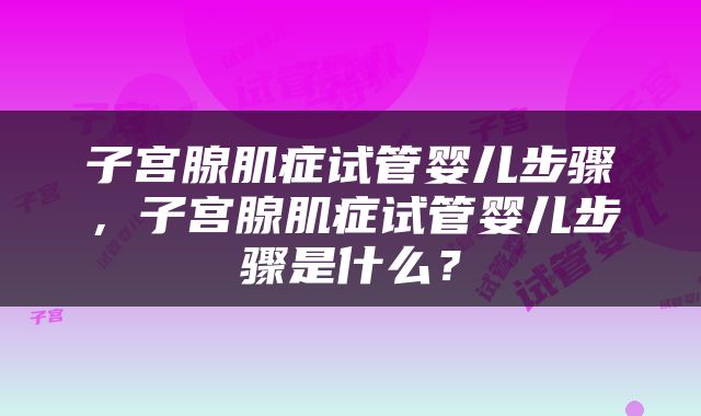 子宫腺肌症试管婴儿步骤，子宫腺肌症试管婴儿步骤是什么？