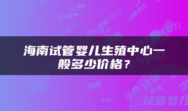 海南试管婴儿生殖中心一般多少价格？