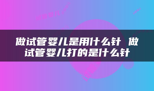 做试管婴儿是用什么针 做试管婴儿打的是什么针
