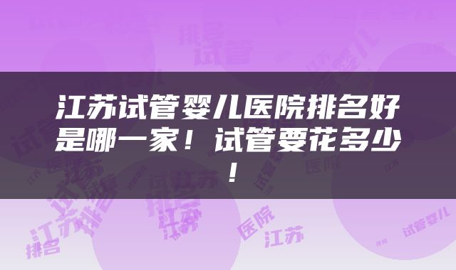 江苏试管婴儿医院排名好是哪一家！试管要花多少！
