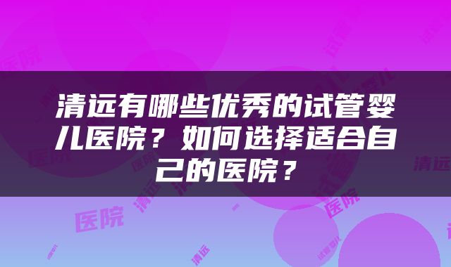 清远有哪些优秀的试管婴儿医院？如何选择适合自己的医院？