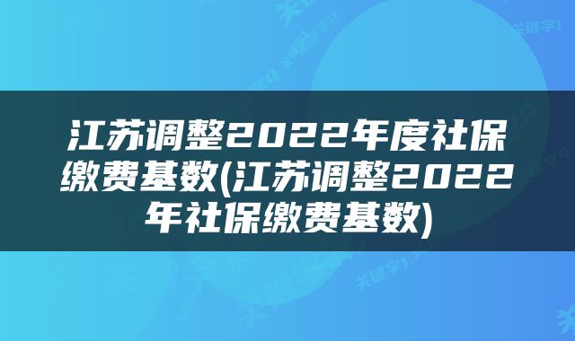 江苏调整2022年度社保缴费基数(江苏调整2022年社保缴费基数)