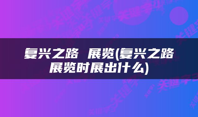 复兴之路 展览(复兴之路展览时展出什么)