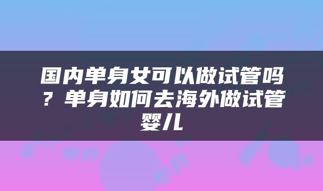 国内单身女可以做试管吗？单身如何去海外做试管婴儿