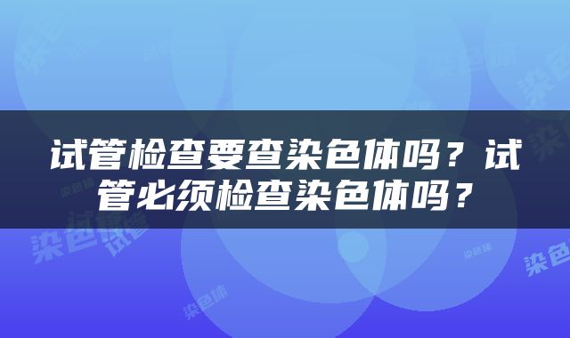 试管检查要查染色体吗？试管必须检查染色体吗？