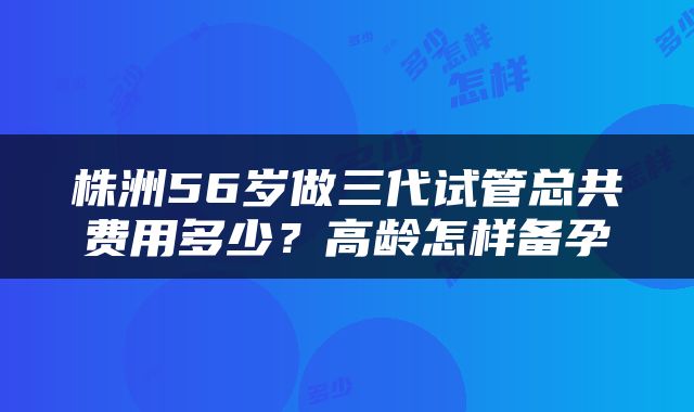 株洲56岁做三代试管总共费用多少？高龄怎样备孕