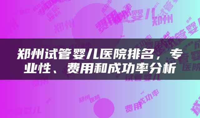 郑州试管婴儿医院排名，专业性、费用和成功率分析