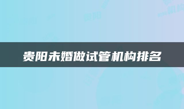 贵阳未婚做试管机构排名