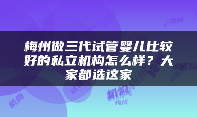 梅州做三代试管婴儿比较好的私立机构怎么样？大家都选这家