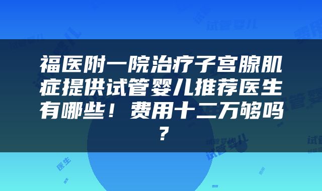 福医附一院治疗子宫腺肌症提供试管婴儿推荐医生有哪些！费用十二万够吗？