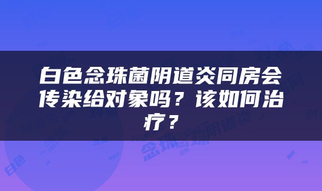 白色念珠菌阴道炎同房会传染给对象吗？该如何治疗？