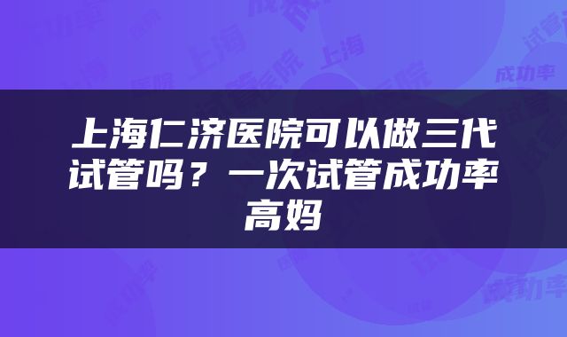 上海仁济医院可以做三代试管吗？一次试管成功率高妈