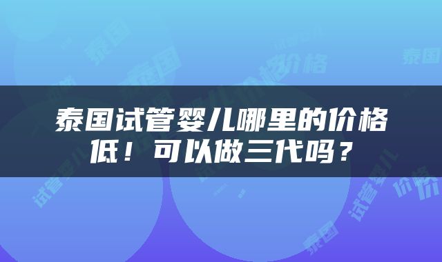 泰国试管婴儿哪里的价格低！可以做三代吗？