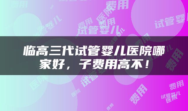 临高三代试管婴儿医院哪家好，子费用高不！