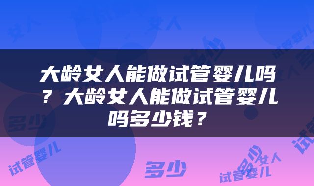 大龄女人能做试管婴儿吗？大龄女人能做试管婴儿吗多少钱？