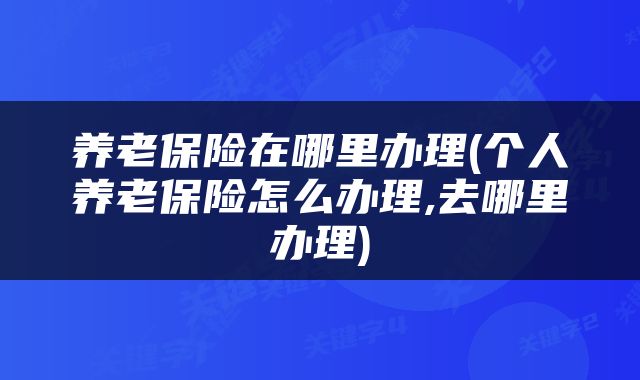 养老保险在哪里办理(个人养老保险怎么办理,去哪里办理)