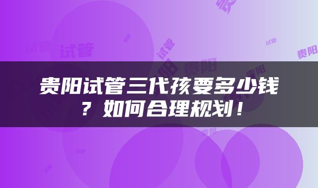 贵阳试管三代孩要多少钱？如何合理规划！