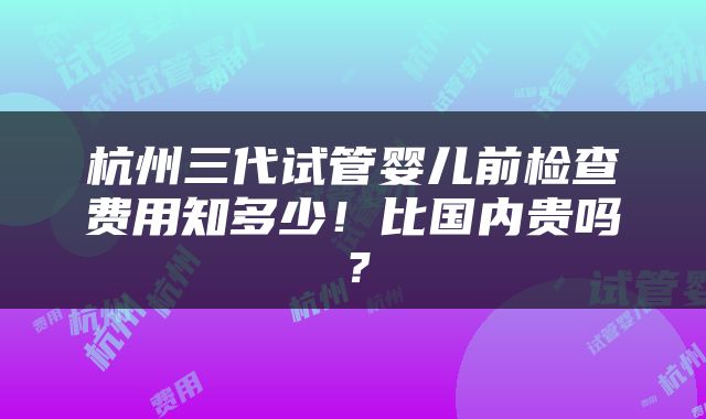 杭州三代试管婴儿前检查费用知多少！比国内贵吗？