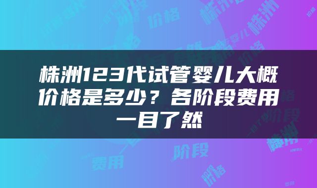 株洲123代试管婴儿大概价格是多少？各阶段费用一目了然