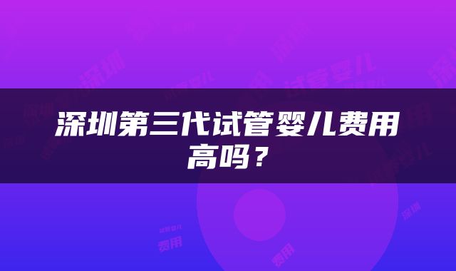 深圳第三代试管婴儿费用高吗？
