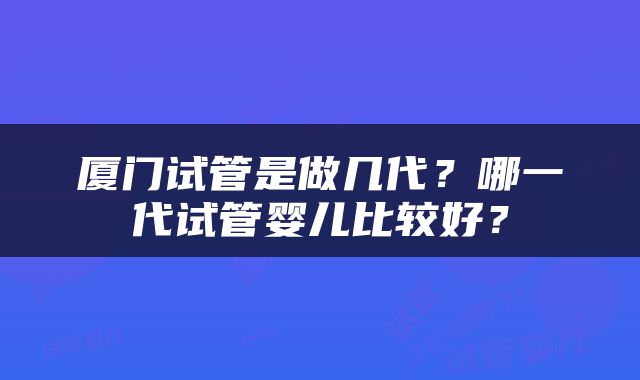 厦门试管是做几代？哪一代试管婴儿比较好？