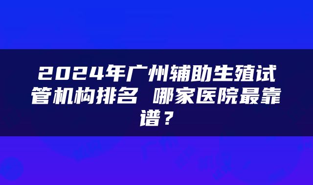2024年广州辅助生殖试管机构排名 哪家医院最靠谱？