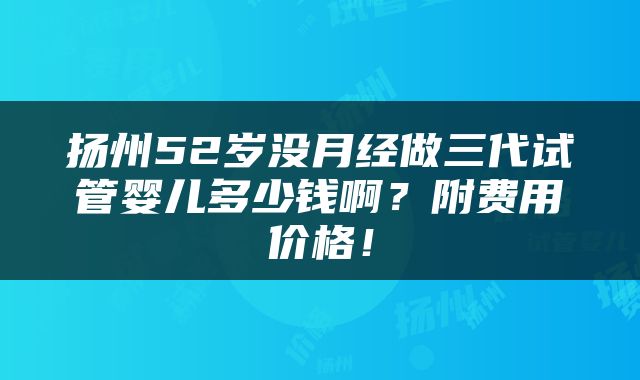 扬州52岁没月经做三代试管婴儿多少钱啊？附费用价格！
