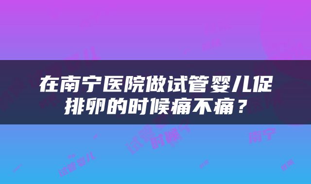 在南宁医院做试管婴儿促排卵的时候痛不痛？