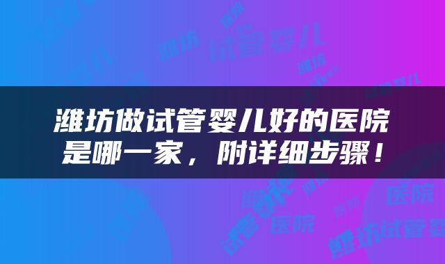 潍坊做试管婴儿好的医院是哪一家，附详细步骤！