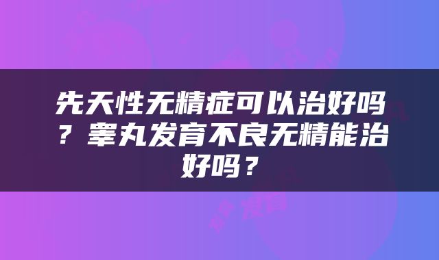 先天性无精症可以治好吗？睾丸发育不良无精能治好吗？